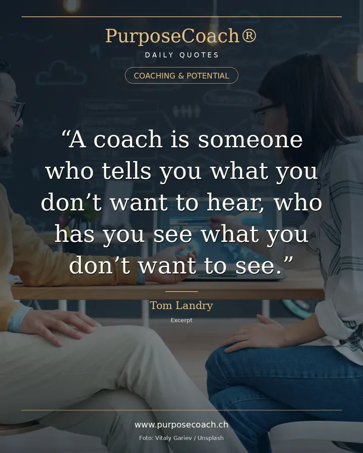 «A coach is someone who tells you what you don't want to hear, who has you see what you don't want to see, so you can be who you have always known you could be.» – Tom Landry