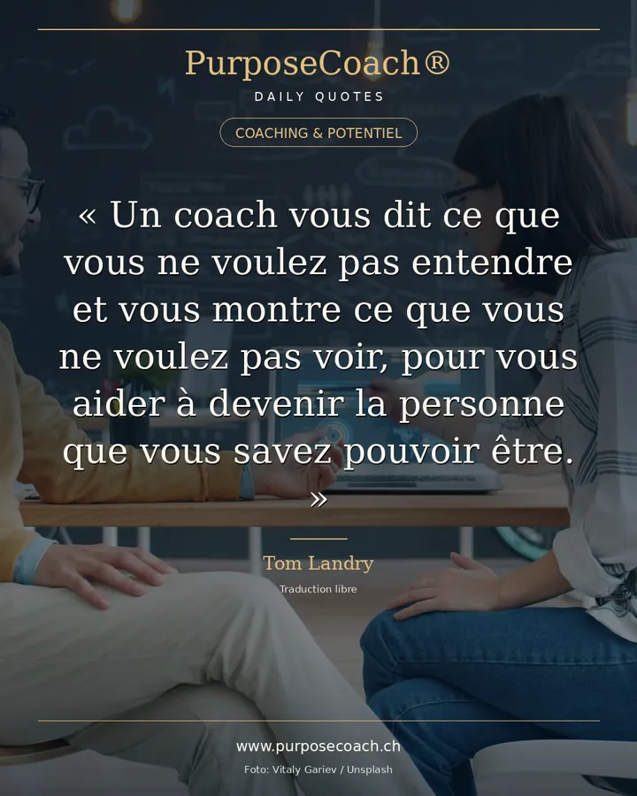 «Un coach est quelqu'un qui vous dit ce que vous ne voulez pas entendre, qui vous fait voir ce que vous ne voulez pas voir, pour que vous puissiez devenir celui que vous avez toujours su pouvoir être.» – Tom Landry
